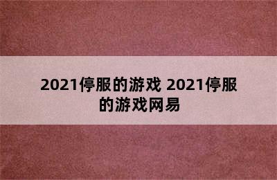 2021停服的游戏 2021停服的游戏网易